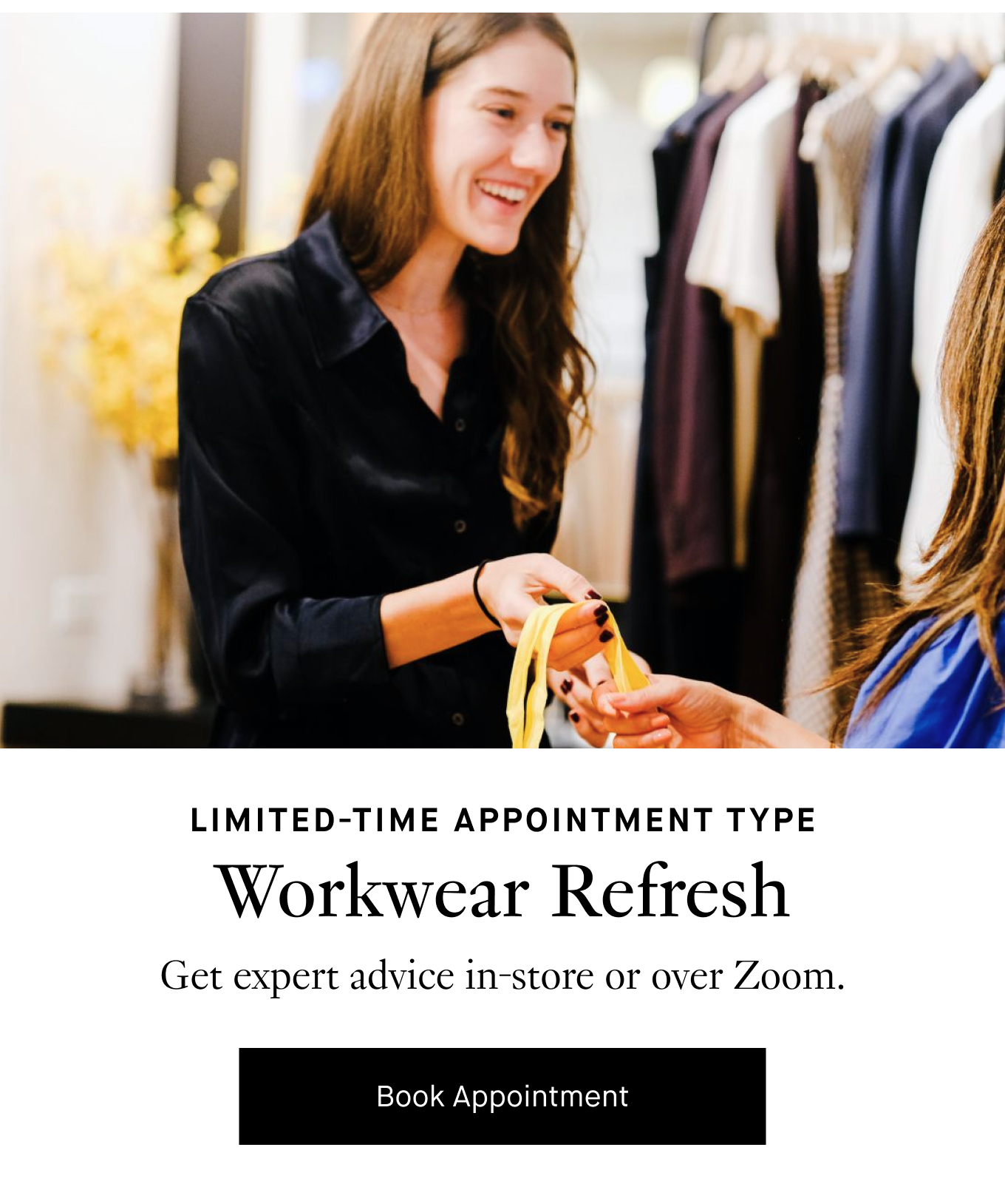 Limited-Time Appointment Type: Workwear Refresh. Get expert advice in-store or over Zoom. Book Appointment.