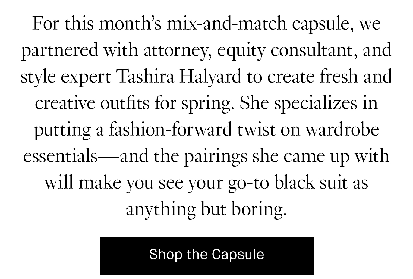 For this month’s mix-and-match capsule, we partnered with attorney, equity consultant, and style expert Tashira Halyard to create fresh and creative outfits for spring. She specializes in putting a fashion-forward twist on wardrobe essentials—and the pairings she came up with will make you see your go-to black suit as anything but boring.