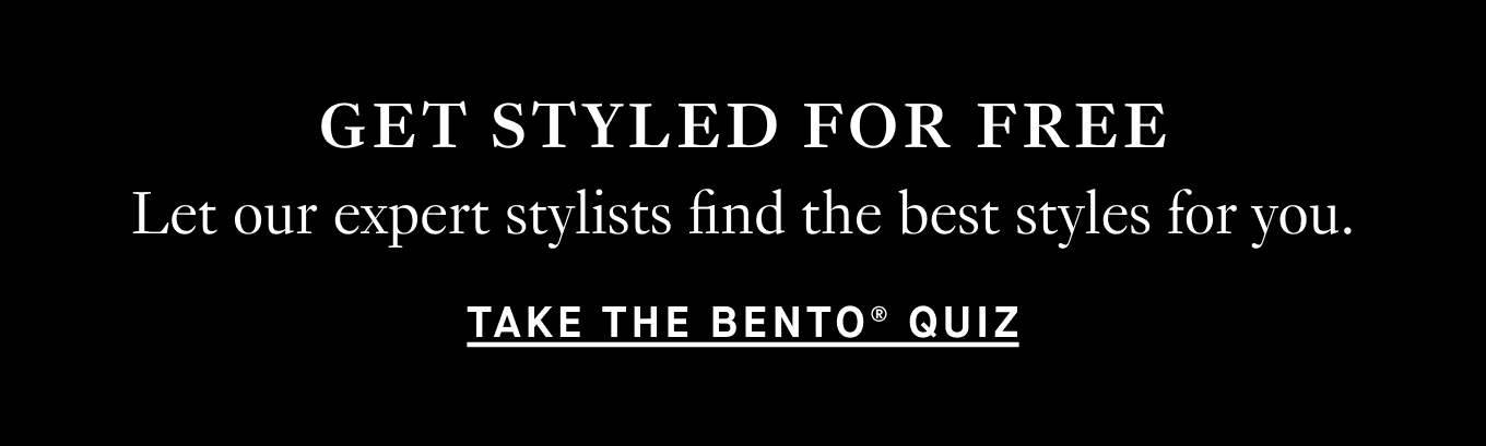 GET STYLED FOR FREE: Let our expert stylists find the best styles for you. Take the BENTO Quiz.