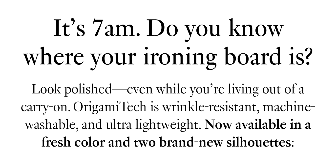 Look polished—even while you’re living out of a carry-on. OrigamiTech is wrinkle-resistant, machine-washable, and ultra lightweight. Now available in a fresh color and two brand-new silhouettes: