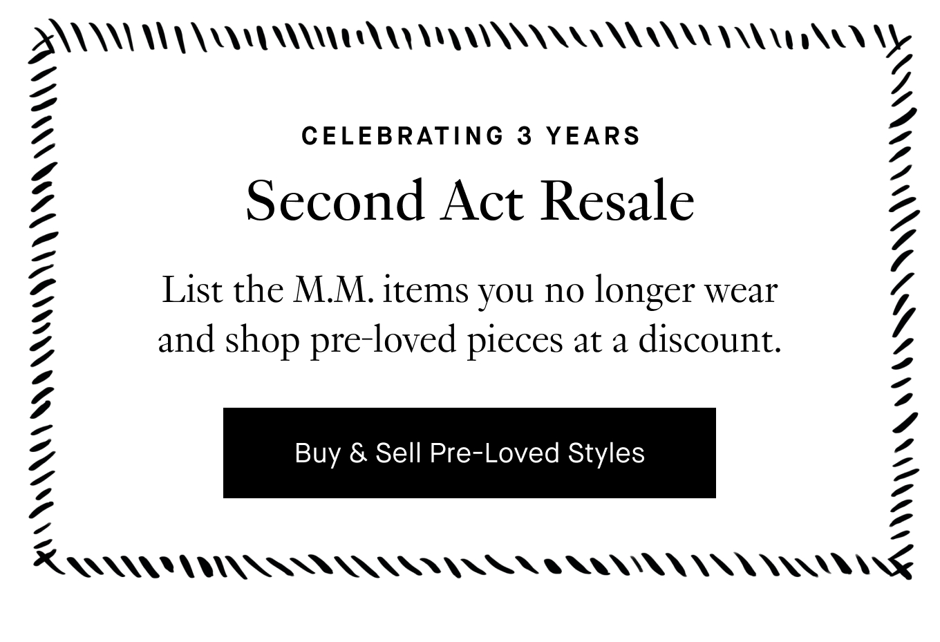 Celebrating 3 Years: Second Act Resale. List the M.M. items you no longer wear and shop pre-loved pieces at a discount. Buy & Sell Pre-Loved Styles.