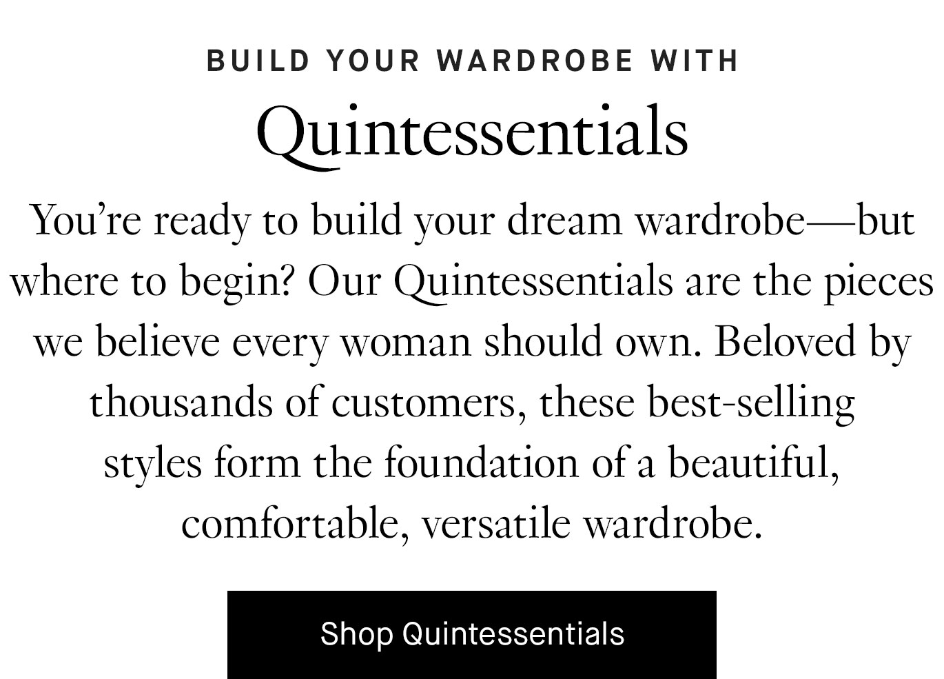 You’re ready to build your dream wardrobe—but where to begin? Our Quintessentials are the pieces we believe every woman should own. Beloved by thousands of customers, these best-selling styles form the foundation of a beautiful, comfortable, versatile wardrobe. Shop Quintessentials.