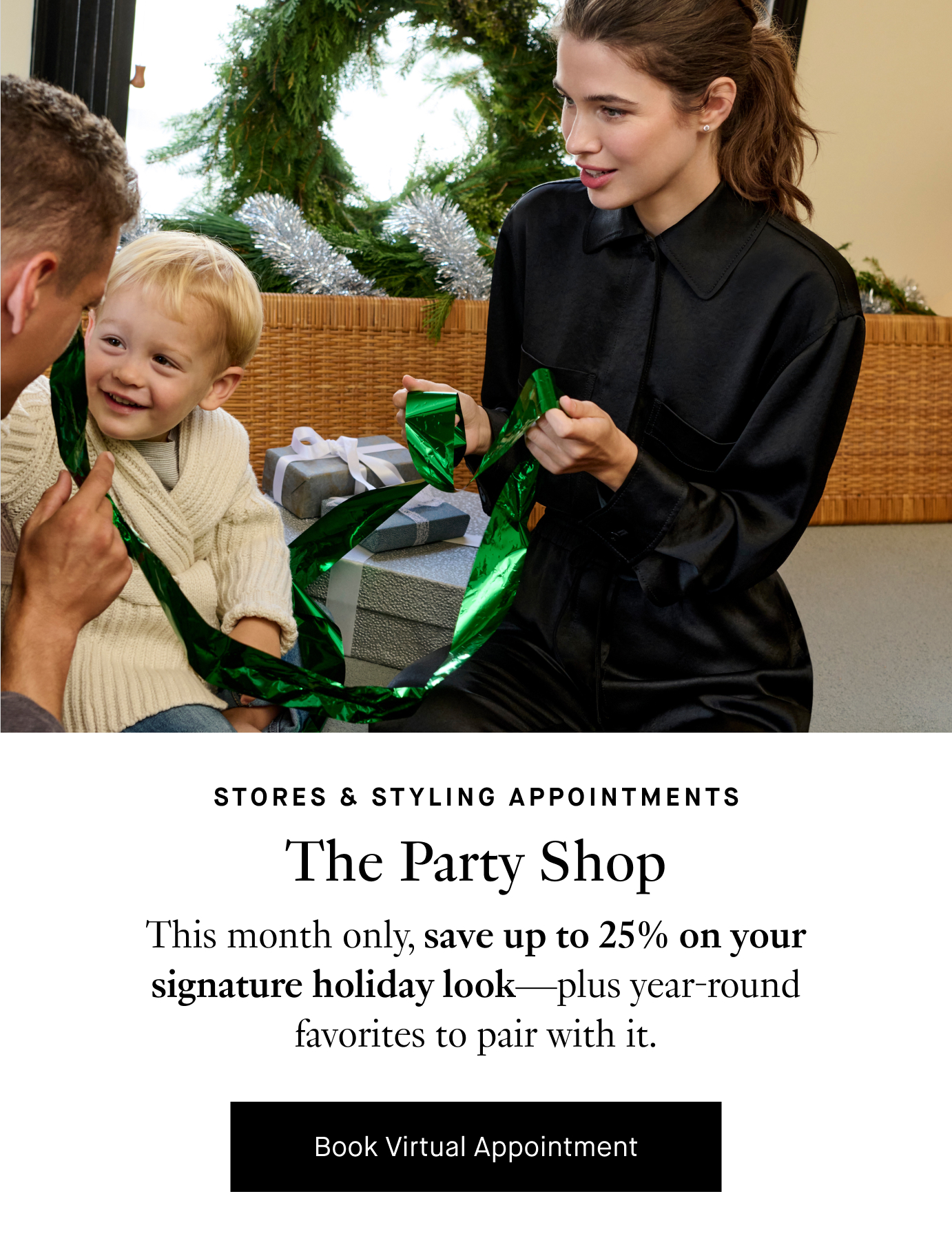 Stores & Styling Appointments: The Party Shop. This month only, save up to 25% on your signature holiday look—plus year-round favorites to pair with it. Book Virtual Appointment.