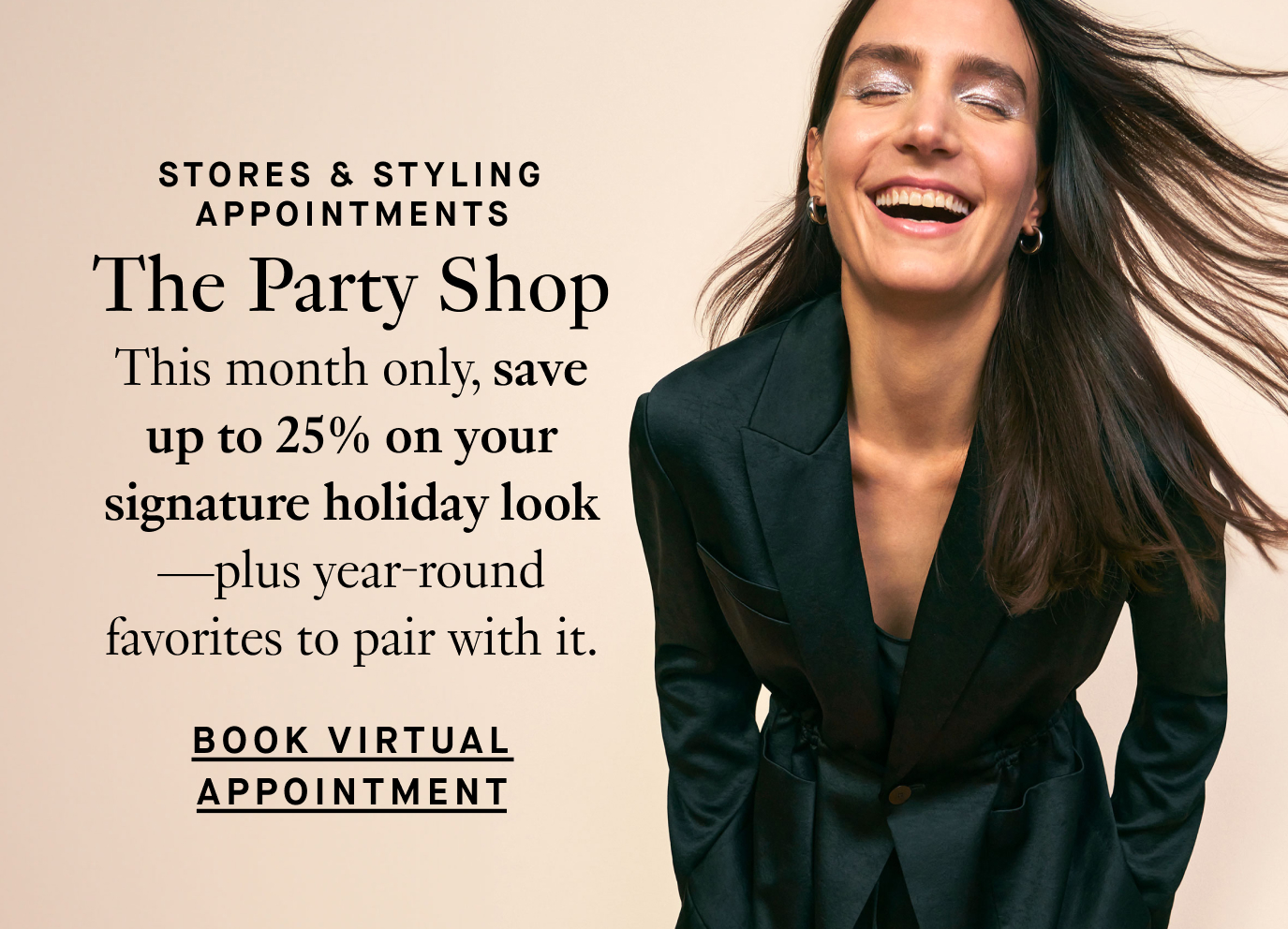 Stores & Styling Appointments: The Party Shop. This month only, save up to 25% on your signature holiday look—plus year-round favorites to pair with it. Book Virtual Appointment.