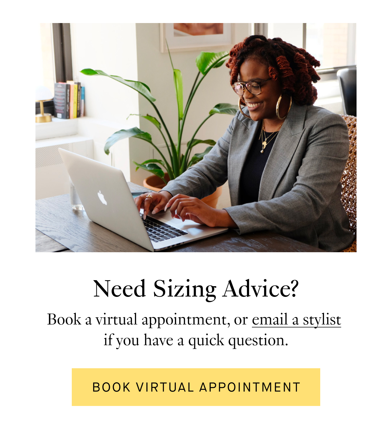 Need Sizing Advice? Book a virtual appointment, or email a stylist if you have a quick question. Book Virtual Appointment.