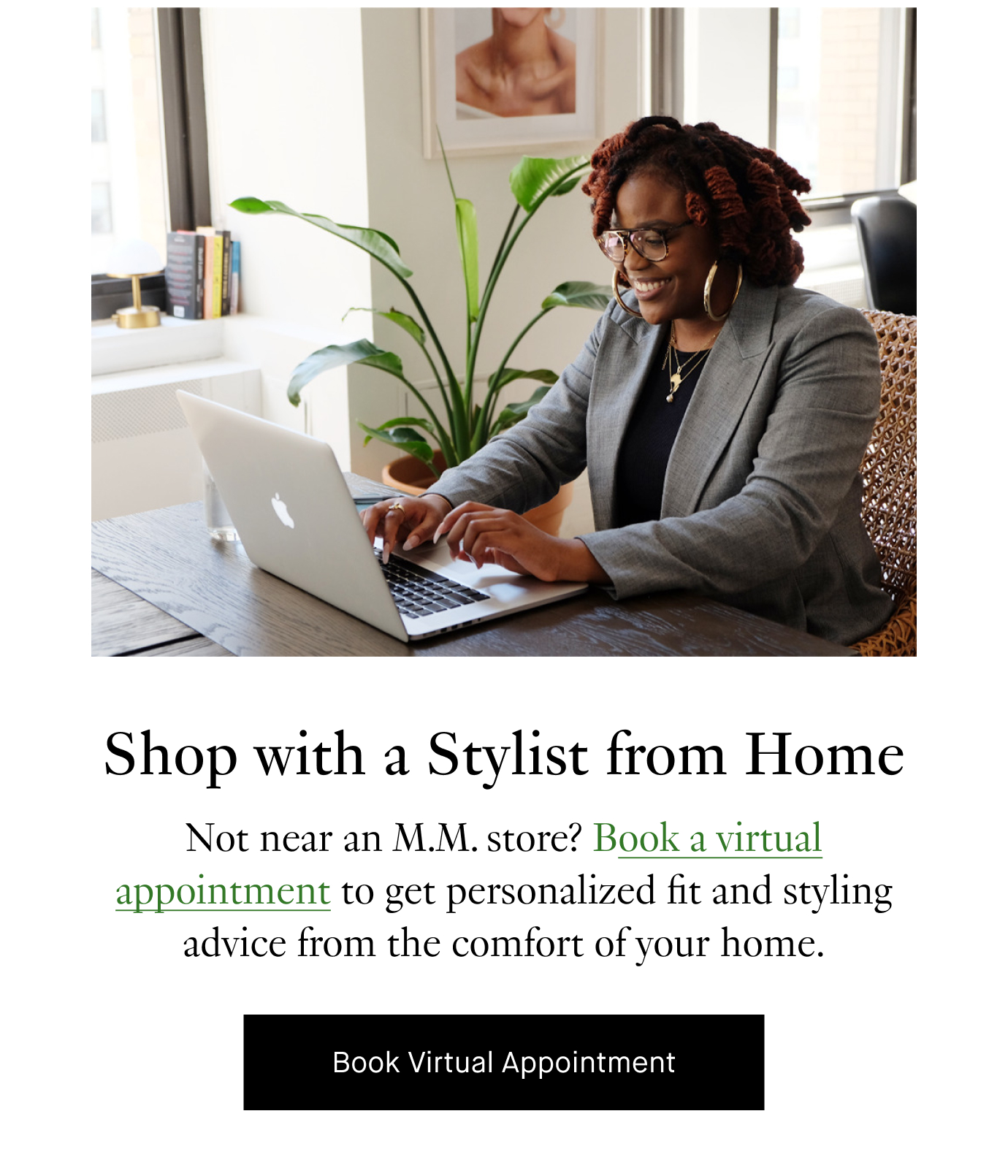 Shop with a Stylist from Home: Not near an M.M. store? Book a virtual appointment to get personalized fit and styling advice from the comfort of your home. Book Virtual Appointment.