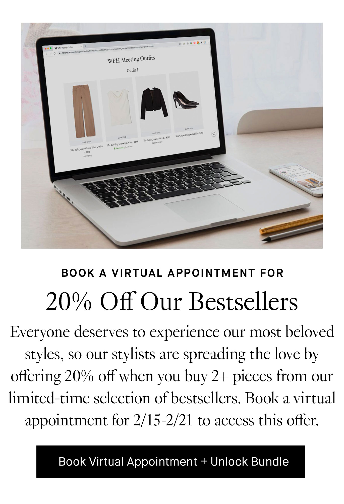 Book a virtual appointment to Take 20% Off Select Bestsellers. Everyone deserves to experience our most beloved styles, so our stylists are spreading the love by offering 20% off when you buy 2+ pieces from our limited-time selection of bestsellers. Book a virtual appointment for 2/15-2/21 to access this offer. Book virtual appointment + Unlock Bundle