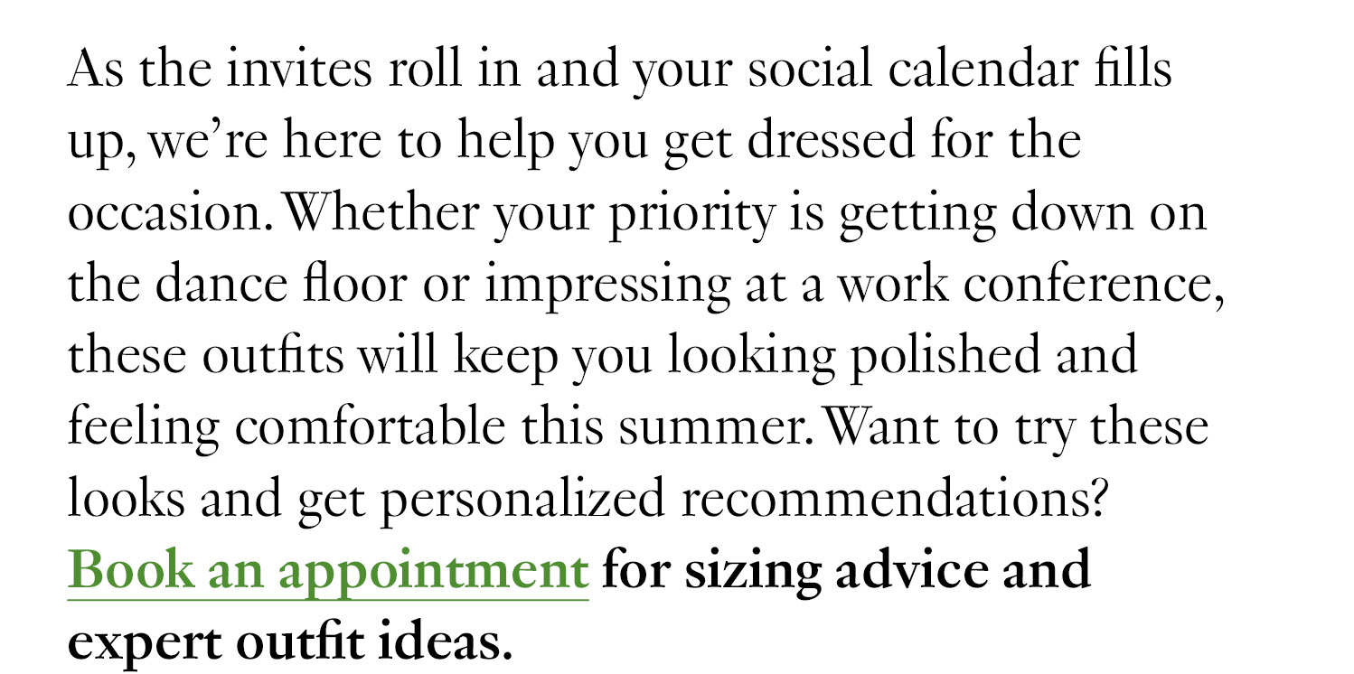 As the invites roll in and your social calendar fills up, we’re here to help you get dressed for the occasion. Whether your priority is getting down on the dance floor or impressing at a work conference, these outfits will keep you looking polished and feeling comfortable this summer. Want to try these looks and get personalized recommendations? Book a virtual appointment for sizing advice and expert outfit ideas.