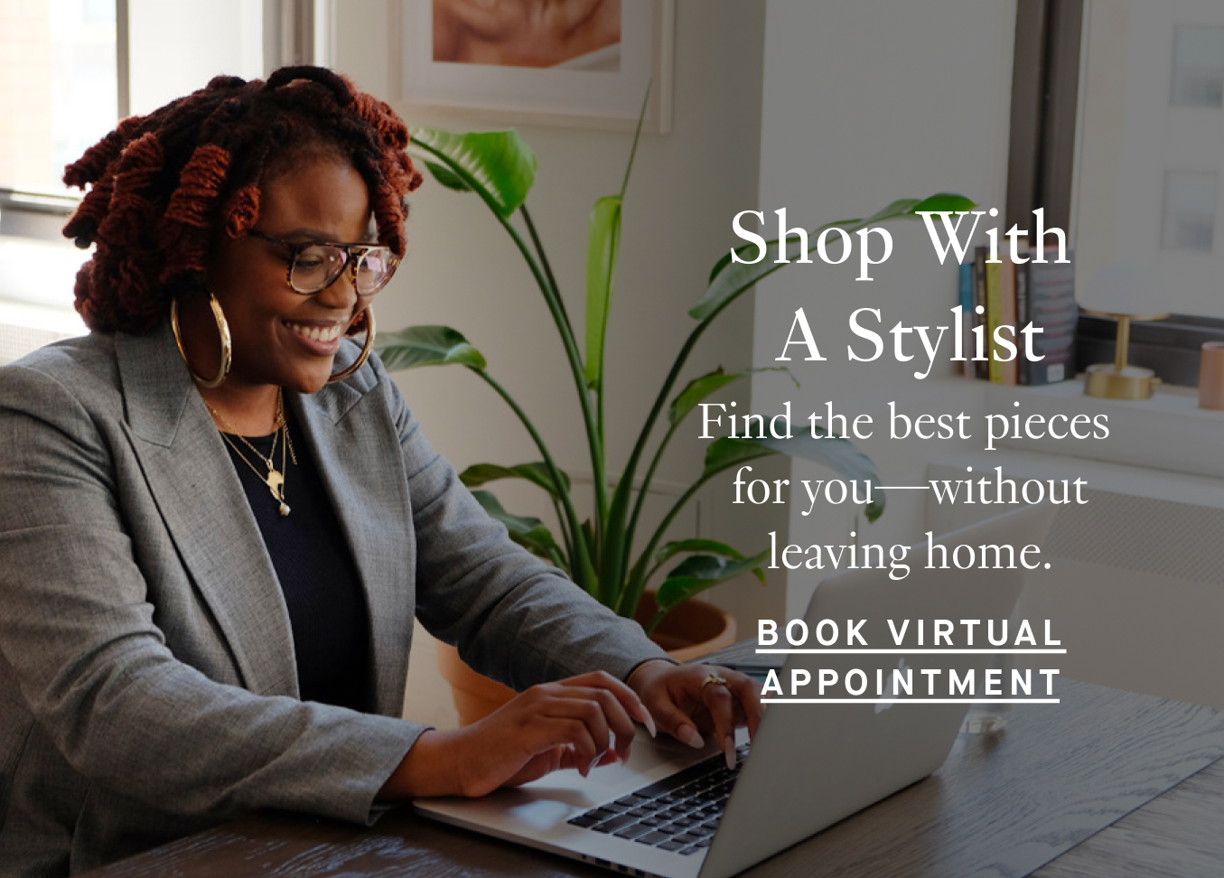 Shop With A Stylist: Find the best pieces for you—without leaving home. Book Virtual Appointment.