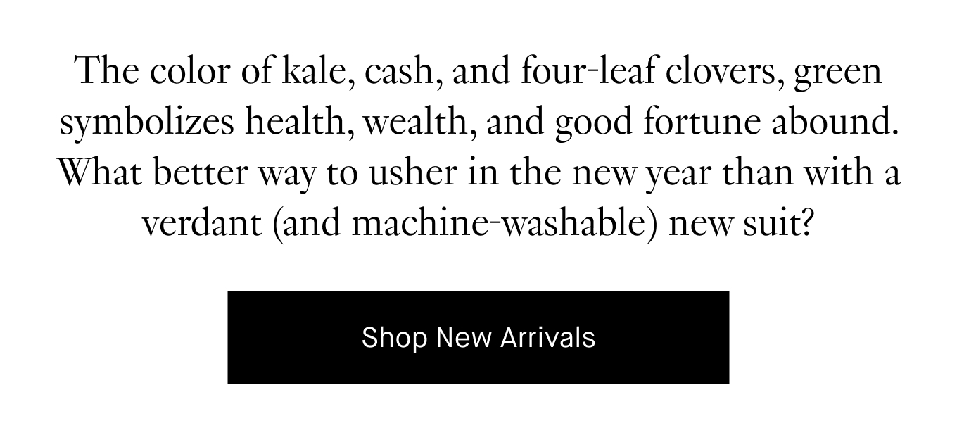 The color of kale, cash, and four-leaf clovers, green symbolizes health, wealth, and good fortune abound. What better way to usher in the new year than with a verdant (and machine-washable) new suit? Shop New Arrivals.