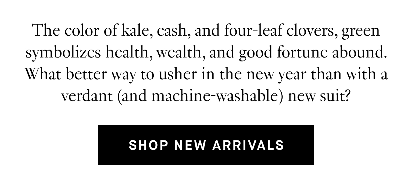 The color of kale, cash, and four-leaf clovers, green symbolizes health, wealth, and good fortune abound. What better way to usher in the new year than with a verdant (and machine-washable) new suit? Shop New Arrivals.