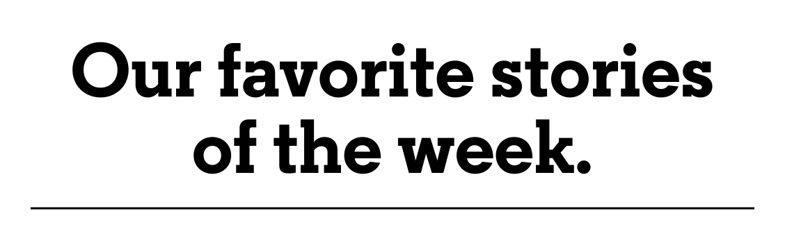 Our favorite stories of the week.