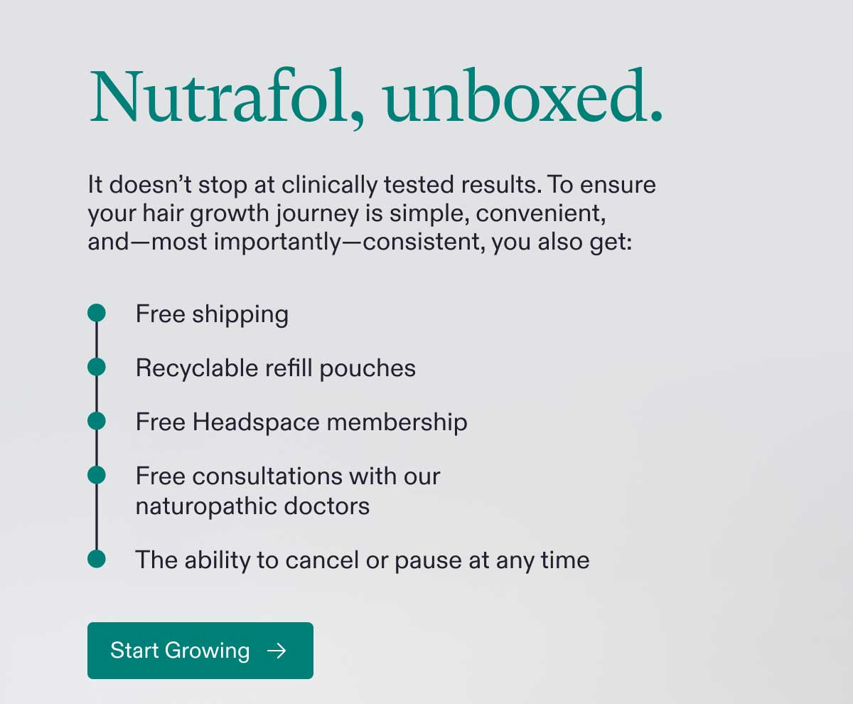 Nutrafol, unboxed. It doesn’t stop at clinically tested results. To ensure your hair growth journey is simple, convenient, and—most importantly—consistent, you also get: Free shipping | Recyclable refill pouches | Free Headspace membership | Free consultations with our naturopathic doctors | The ability to cancel or pause at any time. Start Growing.