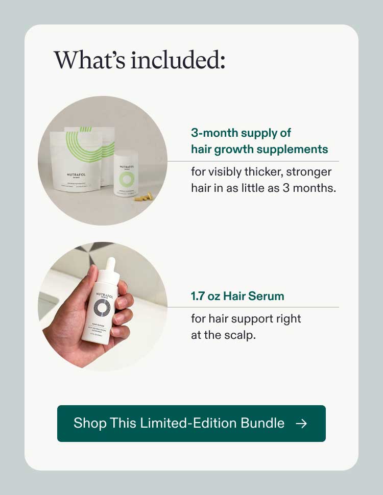 What's included: 3-month supply of hair growth supplements for visibly thicker, stronger hair in as little as 3 months | 1.7 oz Hair Serum for hair support right at the scalp. Shop This Limited-Edition Bundle.