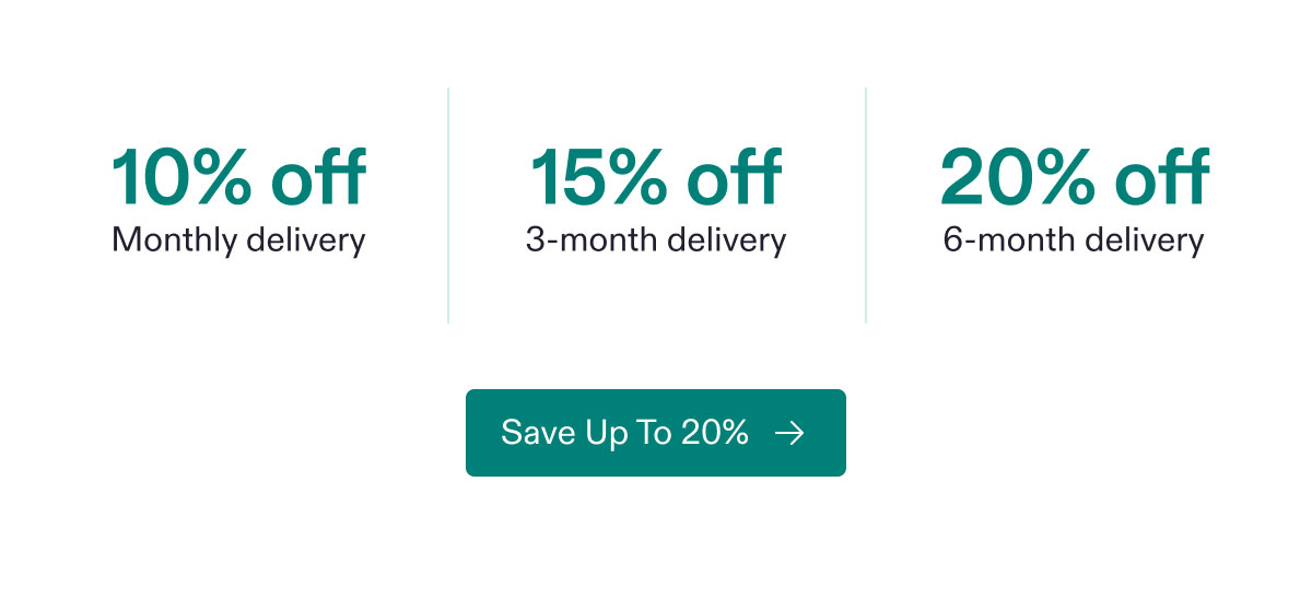 10% off Monthly delivery | 15% off 3-month delivery | 20% off 6-month delivery. Save Up To 20%.