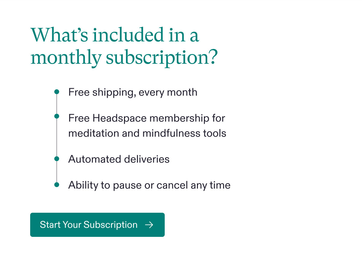 What’s included in a monthly subscription? Free shipping, every month - Free Headspace membership for meditation and mindfulness tools - Automated deliveries - Ability to pause or cancel any time. Start Your Subscription.