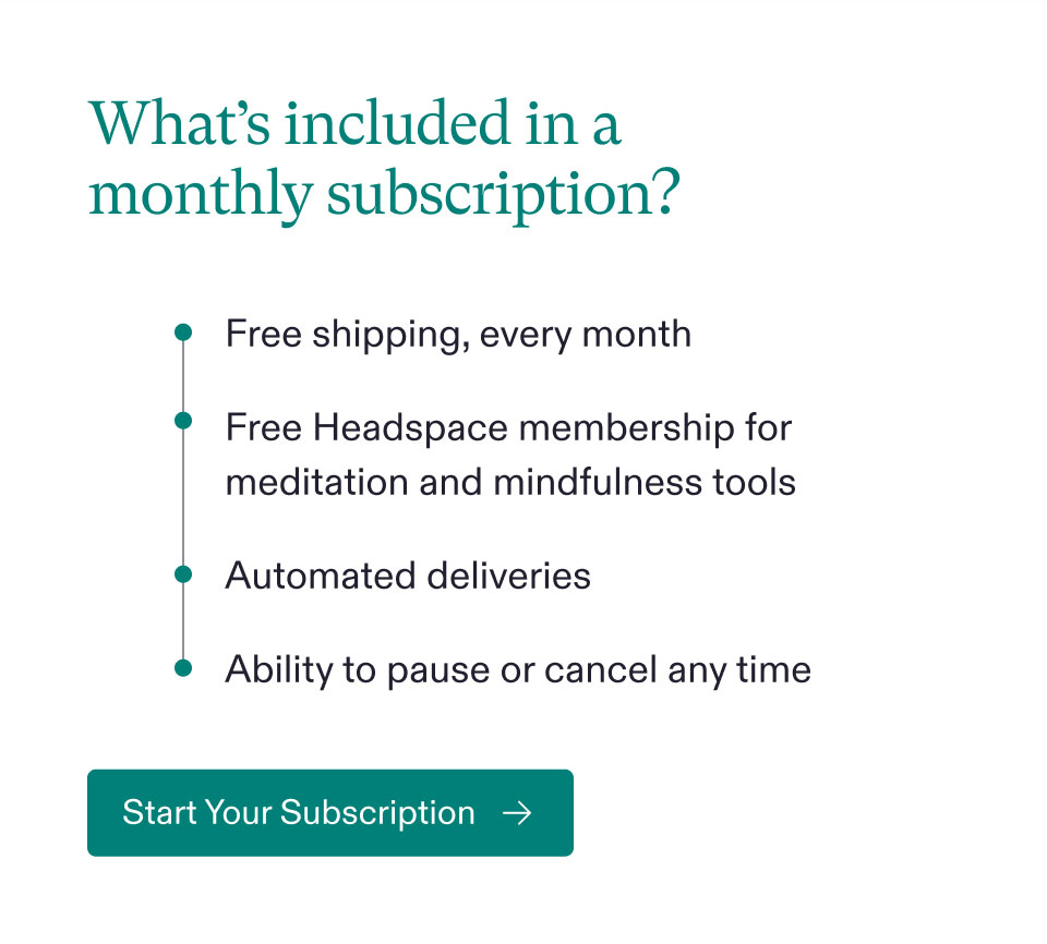 What’s included in a monthly subscription? Free shipping, every month - Free Headspace membership for meditation and mindfulness tools - Automated deliveries - Ability to pause or cancel any time. Start Your Subscription.