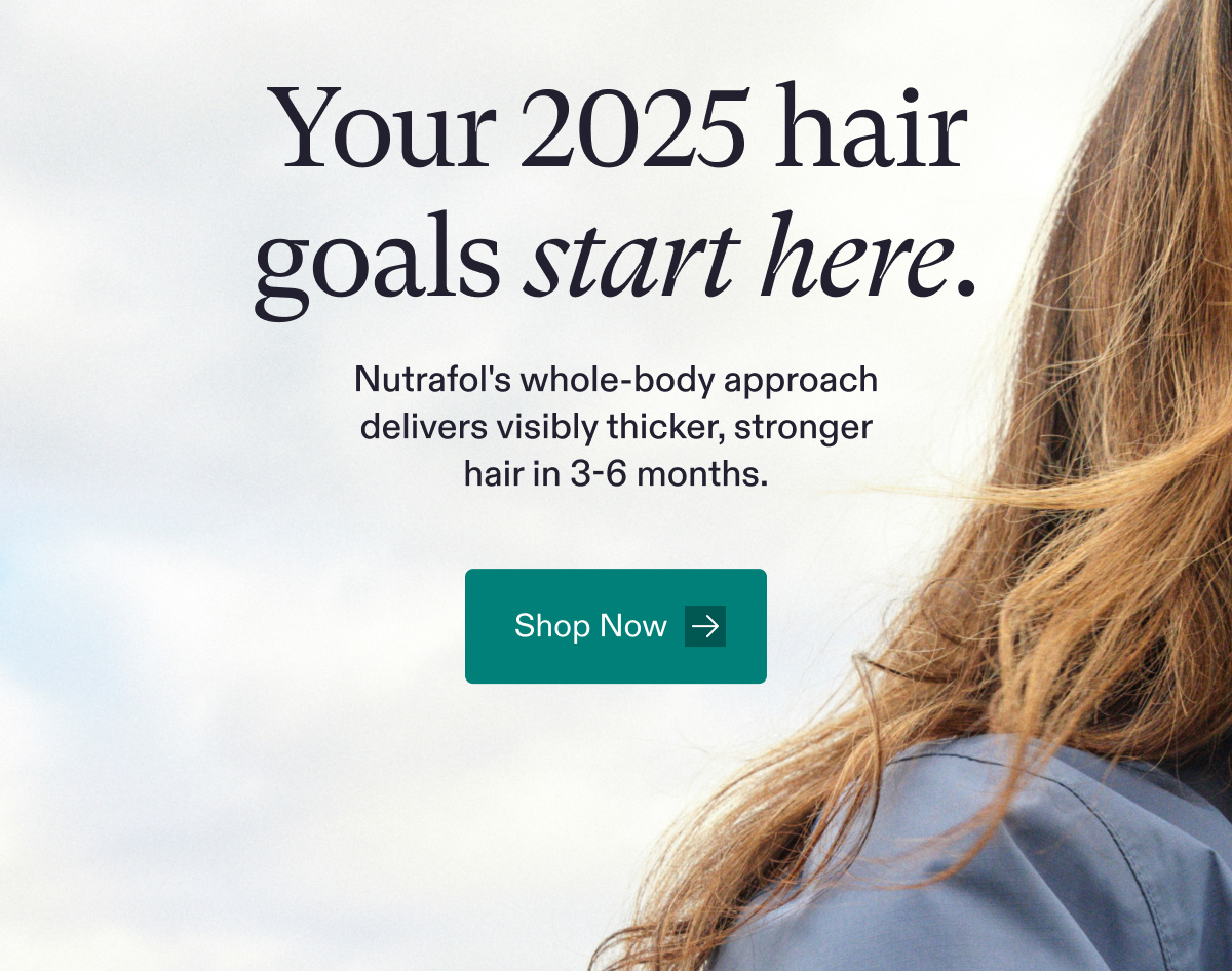 Your 2025 hair goals start here. Nutrafol's whole-body approach delivers visibly thicker, stronger hair in 3-6 months. Shop Now.