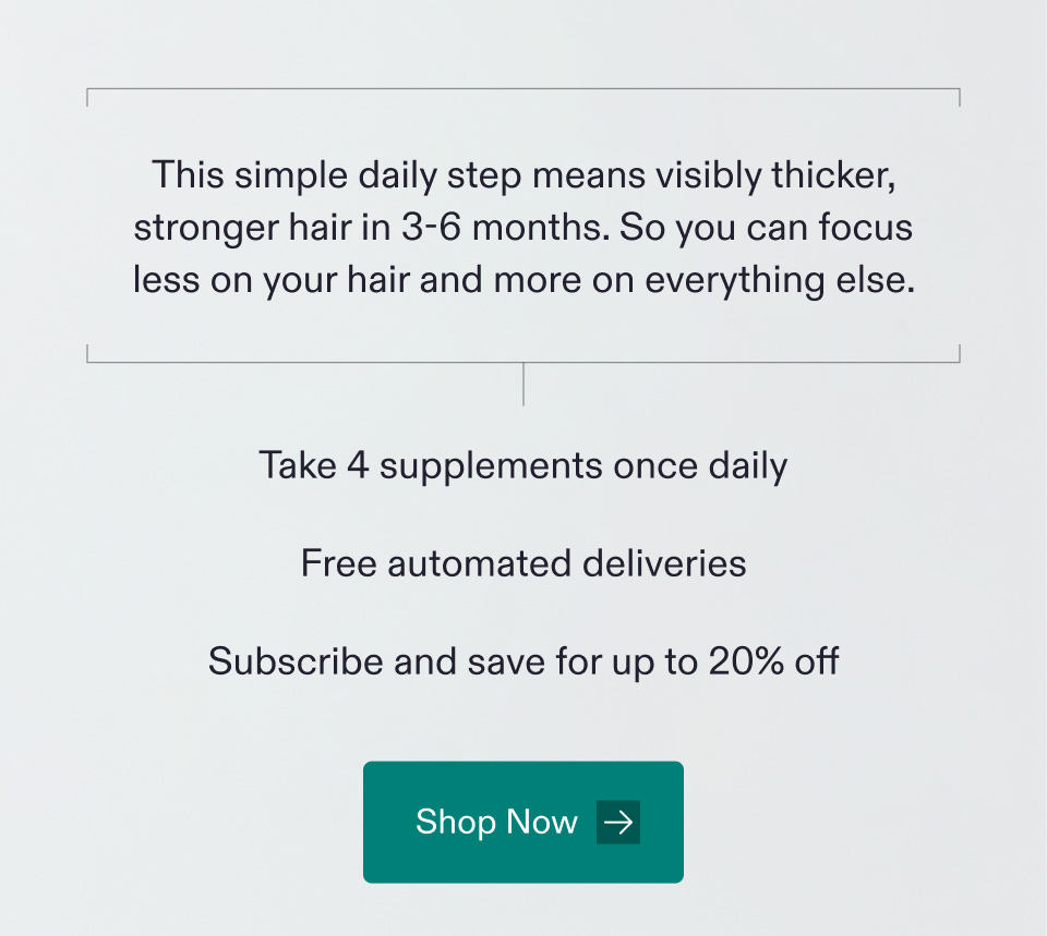 This simple daily step means visibly thicker, stronger hair in 3-6 months. So you can focus less on your hair and more on everything else | Take 4 supplements once daily - Free automated deliveries - Subscribe and save for up to 20% off. Shop Now.