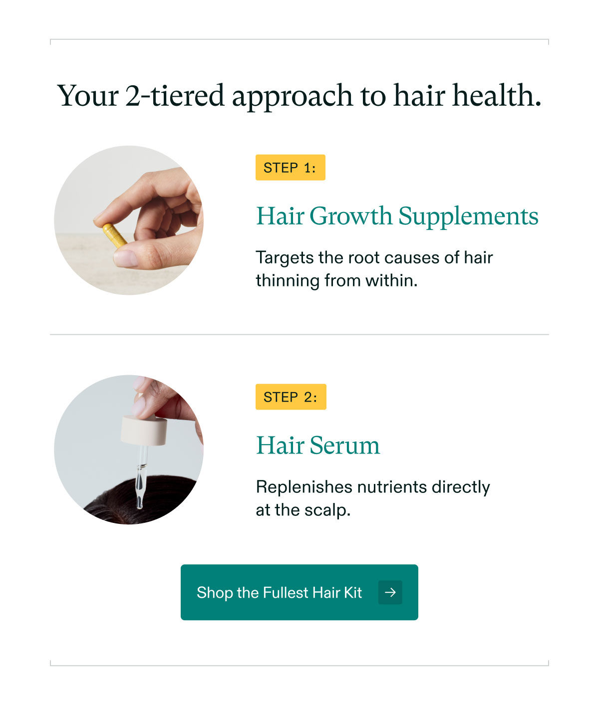 Your 2-tiered approach to hair health. Step 1: Hair Growth Supplements - Targets the root causes of hair thinning from within. | Step 2: Hair Serum - Replenishes nutrients directly at the scalp. Shop the Fullest Hair Kit.