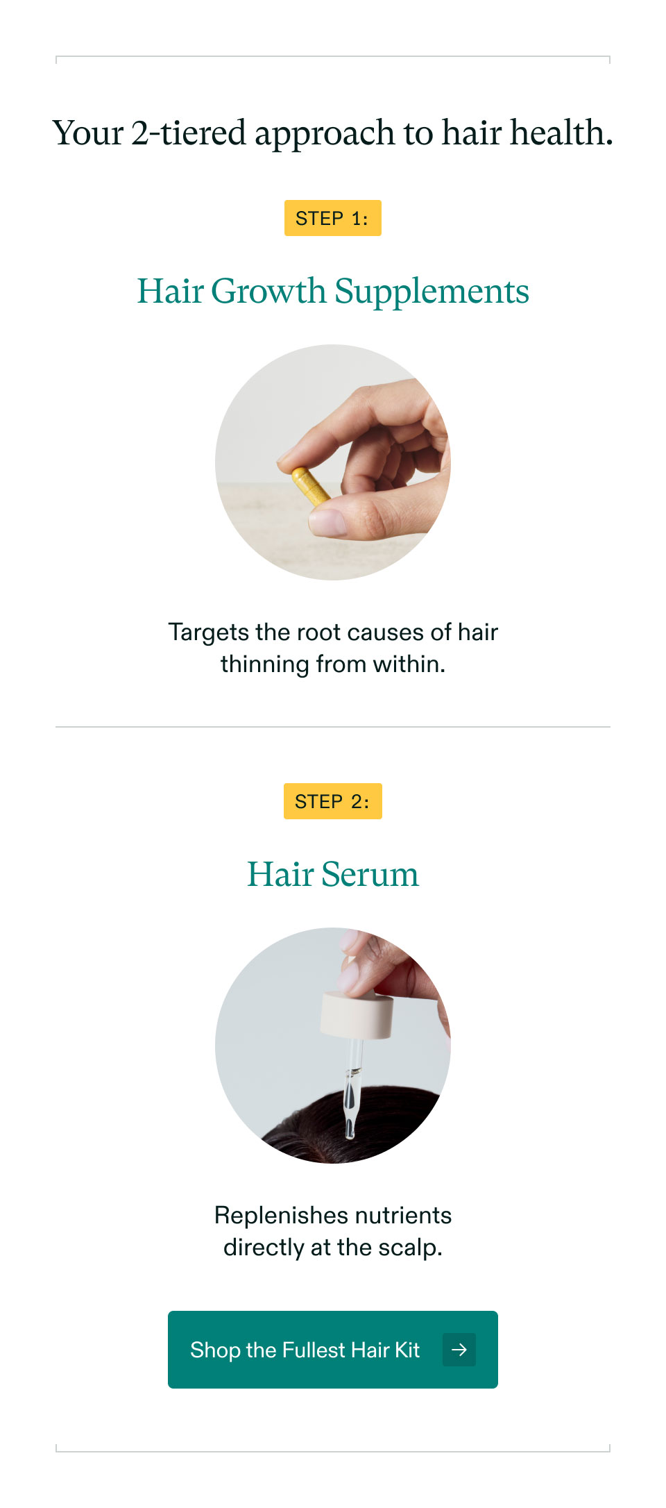 Your 2-tiered approach to hair health. Step 1: Hair Growth Supplements - Targets the root causes of hair thinning from within. | Step 2: Hair Serum - Replenishes nutrients directly at the scalp. Shop the Fullest Hair Kit.