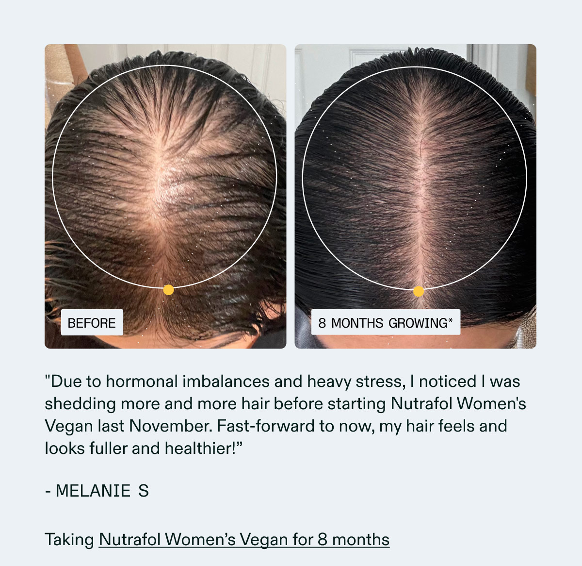 Due to hormonal imbalances and heavy stress, I noticed I was shedding more and more hair before starting Nutrafol Women's Vegan last November. Fast-forward to now, my hair feels and looks fuller and healthier!”- MELANIE S | Taking Nutrafol Women’s Vegan for 8 months