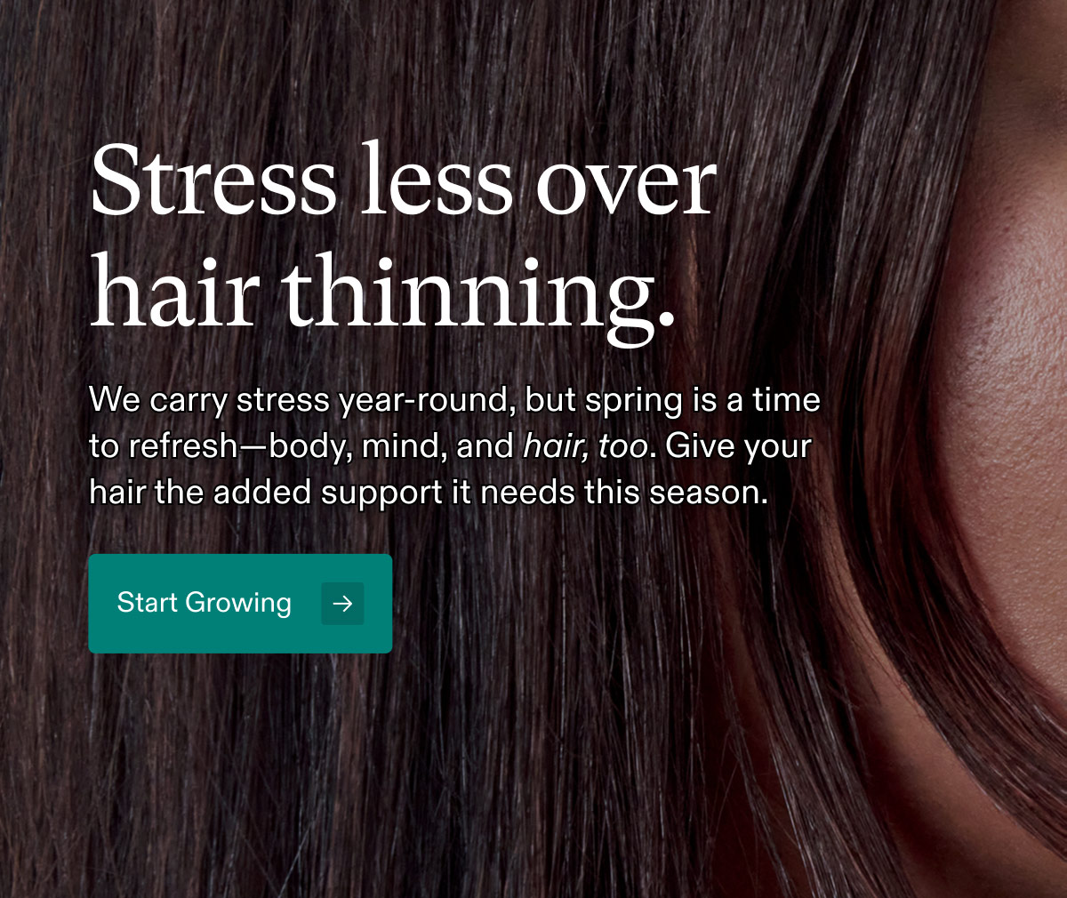 Stress less over hair thinning. We carry stress year-round, but spring is a time to refresh—body, mind, and hair, too. Give your hair the added support it needs this season. Start Growing.