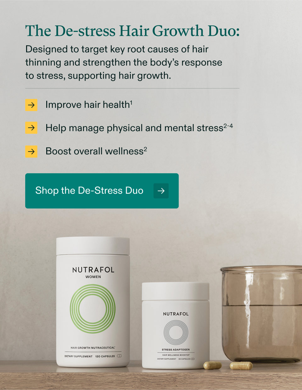 The De-stress Hair Growth Duo: Designed to target key root causes of hair thinning and strengthen the body’s response to stress, supporting hair growth.Improve hair health | Help manage physical and mental stress |Boost overall wellness. Shop the De-Stress Duo.