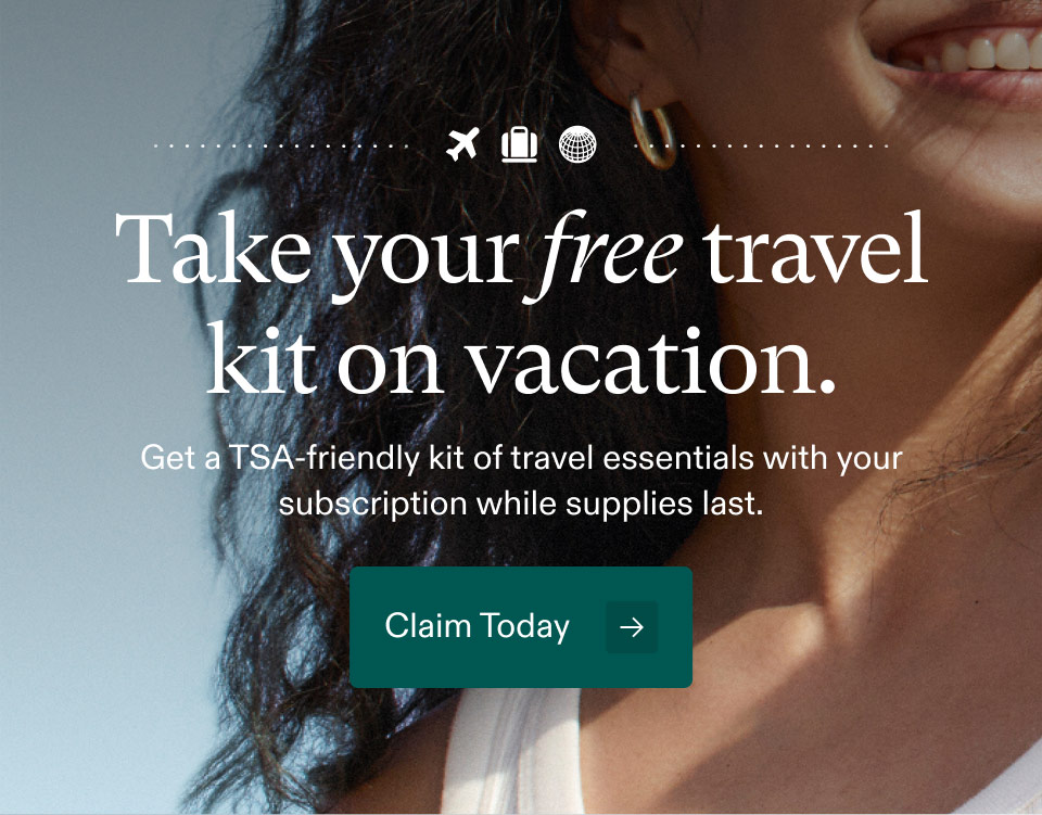 Take your free travel kit on vacation. Get a TSA-friendly kit of travel essentials with your subscription while supplies last. Claim Today.