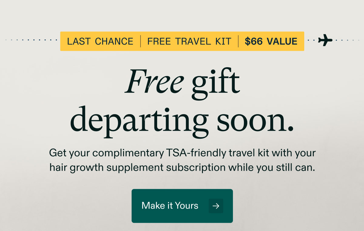 Last chance | Free travel kit | $66 Value - Free gift departing soon. Get your complimentary TSA-friendly travel kit with your hair growth supplement subscription while you still can. Make it Yours.