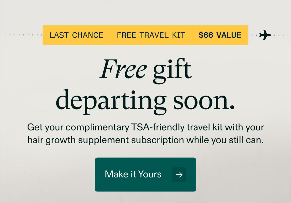 Last chance | Free travel kit | $66 Value - Free gift departing soon. Get your complimentary TSA-friendly travel kit with your hair growth supplement subscription while you still can. Make it Yours.