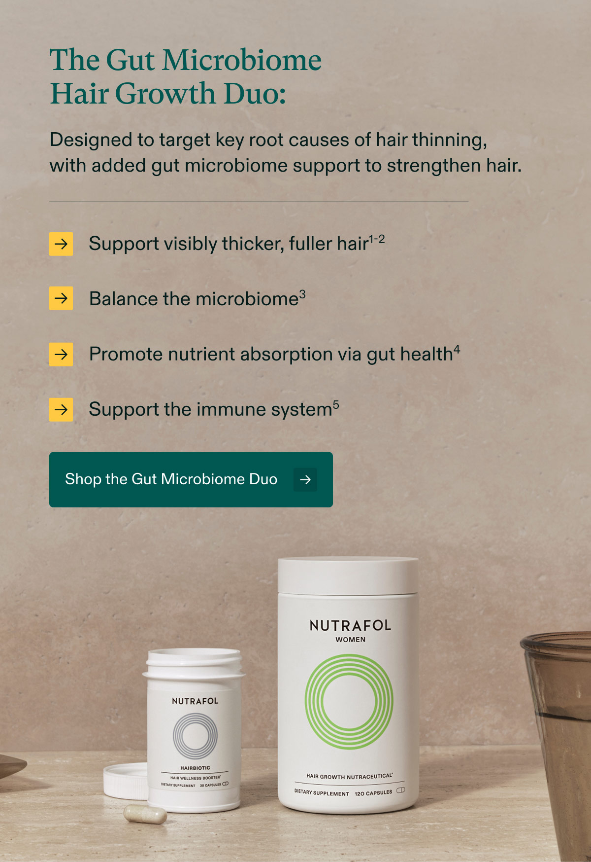 The Gut Microbiome Hair Growth Duo: Designed to target key root causes of hair thinning, with added gut microbiome support to strengthen hair - Support visibly thicker, fuller hair | Balance the microbiome3, | Promote nutrient absorption via gut health | Support the immune system. Shop the Gut Microbiome Duo.