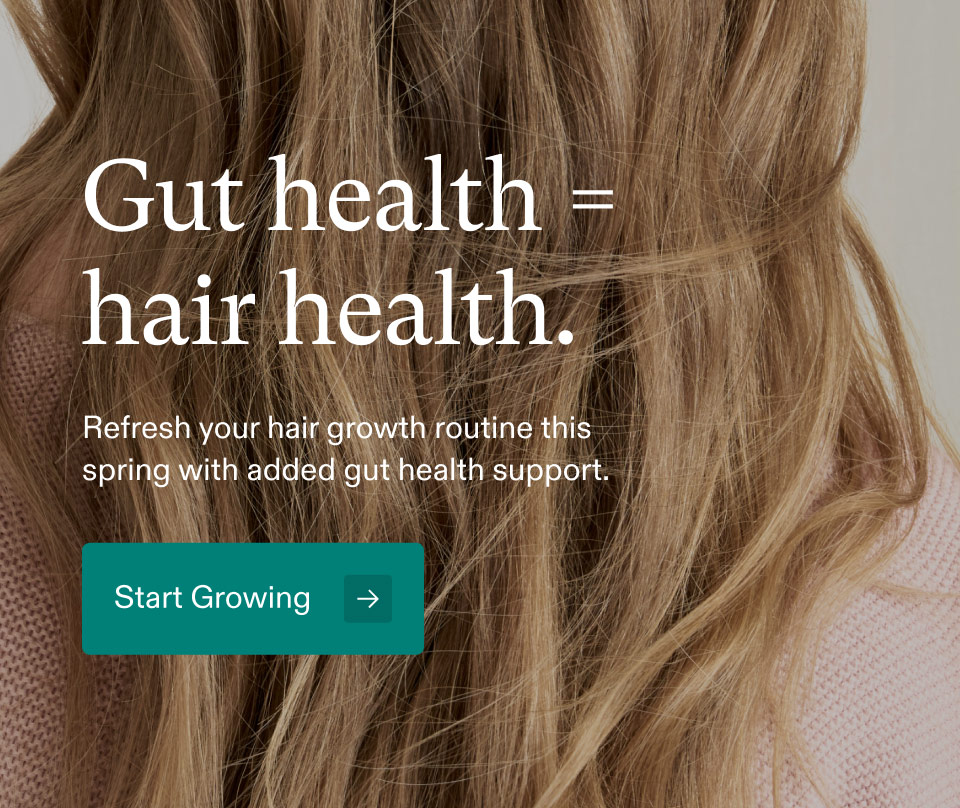 Gut health=hair health. Refresh your hair growth routine this spring with added gut health support. Start Growing.