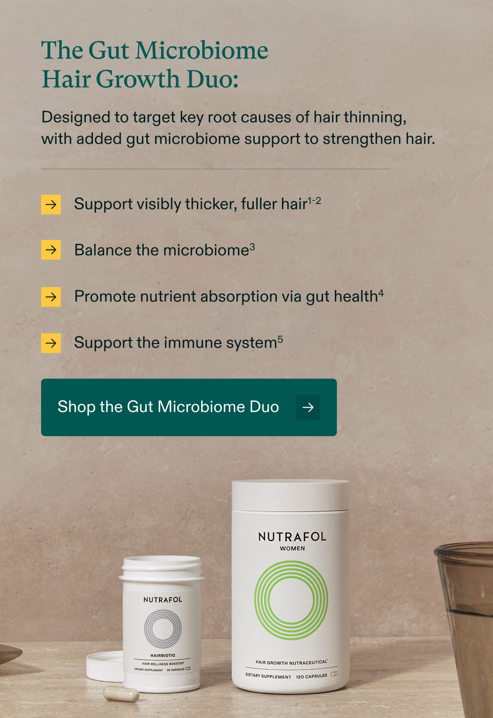 The Gut Microbiome Hair Growth Duo: Designed to target key root causes of hair thinning, with added gut microbiome support to strengthen hair - Support visibly thicker, fuller hair | Balance the microbiome3, | Promote nutrient absorption via gut health | Support the immune system. Shop the Gut Microbiome Duo.