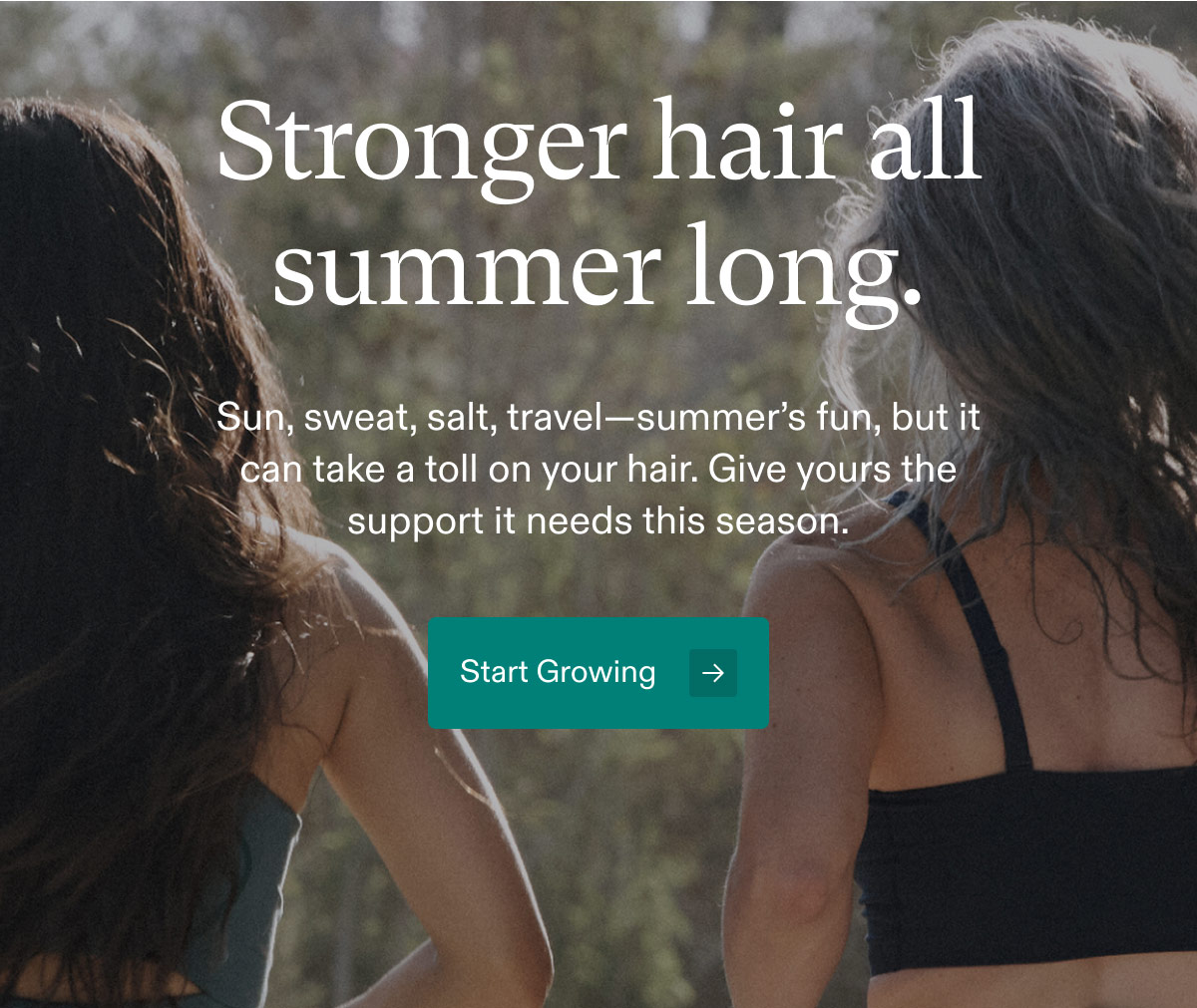 Stronger hair all summer long. Sun, sweat, salt, travel—summer’s fun, but it can take a toll on your hair. Give yours the support it needs this season. Start Growing.