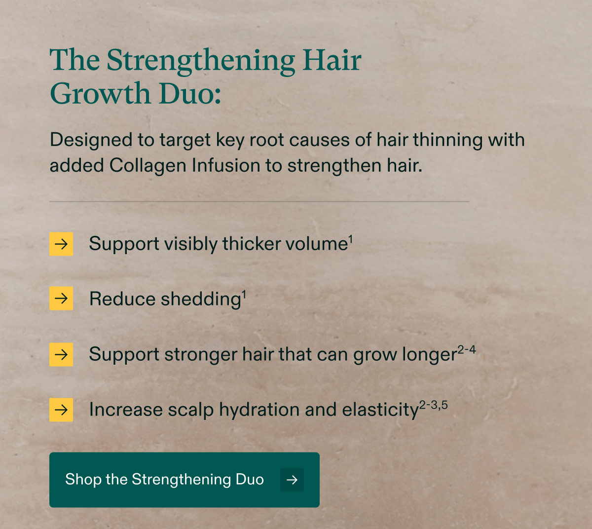 The Strengthening Hair Growth Duo: Designed to target key root causes of hair thinning with added Collagen Infusion to strengthen hair. Support visibly thicker volume | Reduce shedding | Support stronger hair that can grow longer | Increase scalp hydration and elasticity. Shop the Strengthening Duo.