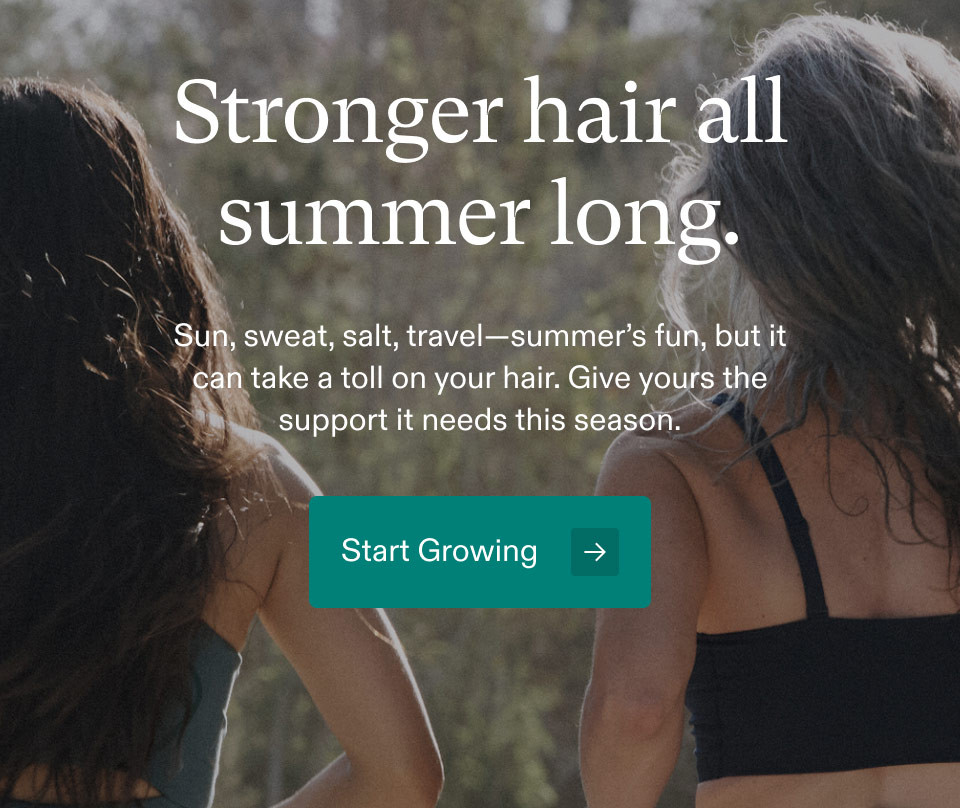 Stronger hair all summer long. Sun, sweat, salt, travel—summer’s fun, but it can take a toll on your hair. Give yours the support it needs this season. Start Growing.