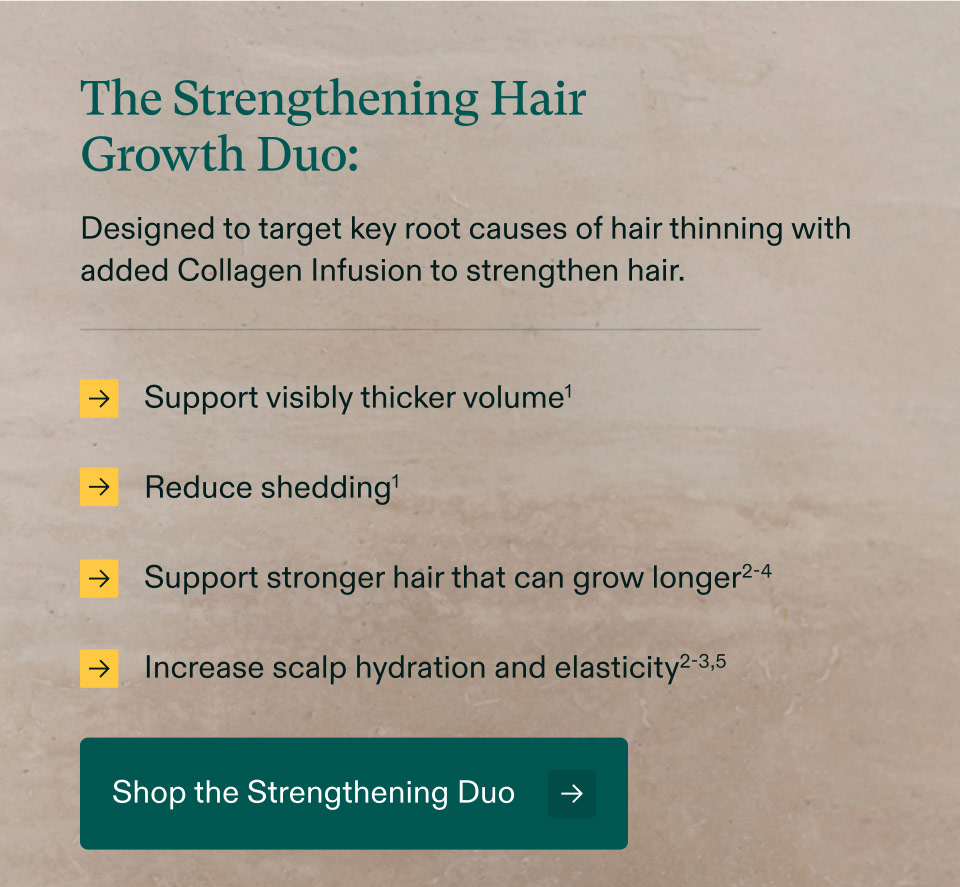 The Strengthening Hair Growth Duo: Designed to target key root causes of hair thinning with added Collagen Infusion to strengthen hair. Support visibly thicker volume | Reduce shedding | Support stronger hair that can grow longer | Increase scalp hydration and elasticity. Shop the Strengthening Duo.
