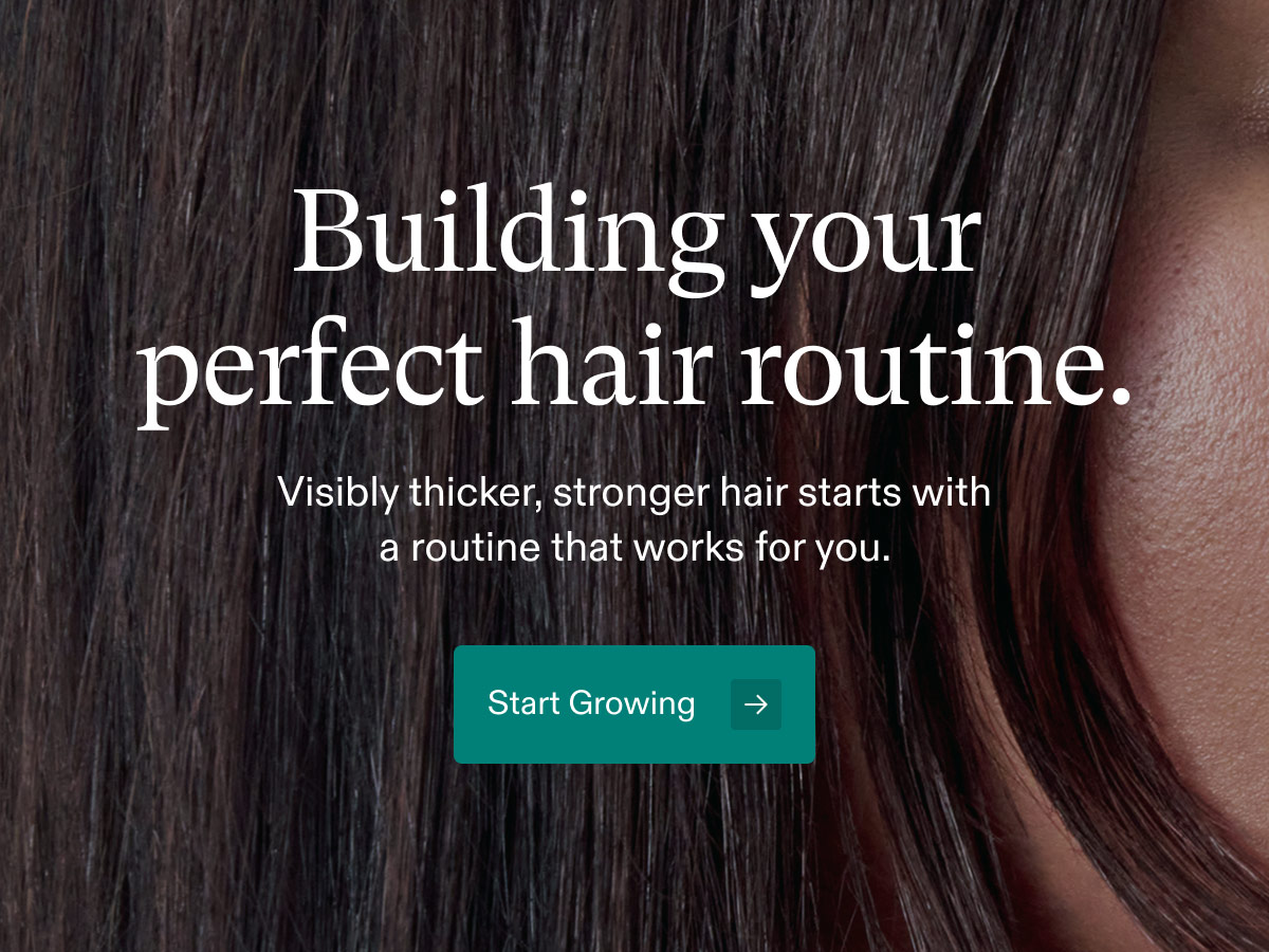 Building your perfect hair routine. Visibly thicker, stronger hair starts with a routine that works for you. Start Growing.
