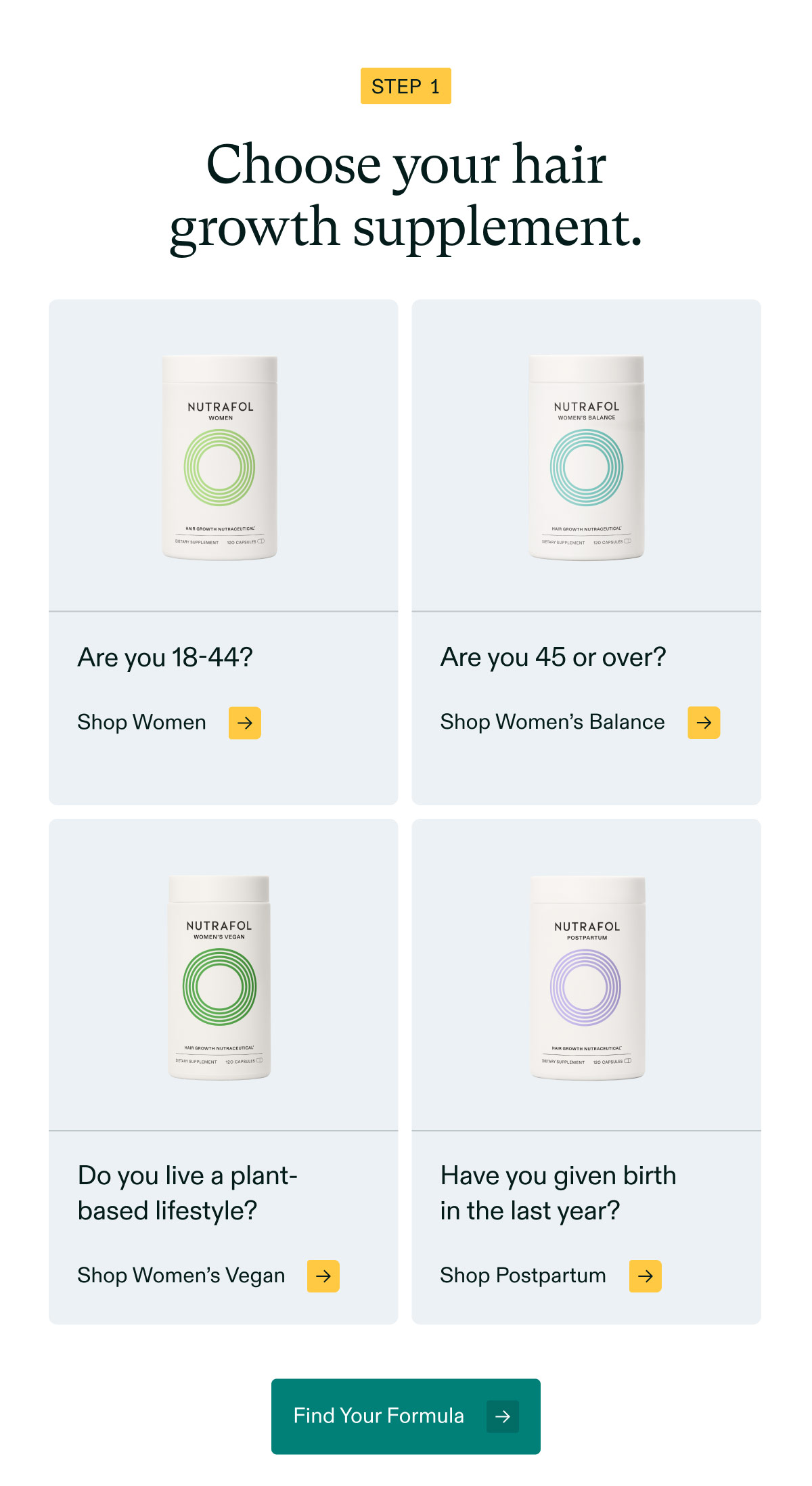 Step 1 - Choose your hair growth supplement. Are you 18-44? Shop Women | Are you 45 or over? Shop Women’s Balance | Do you live a plant-based lifestyle? Shop Women’s Vegan | Have you given birthin the last year? Shop Postpartum. Find Your Formula.