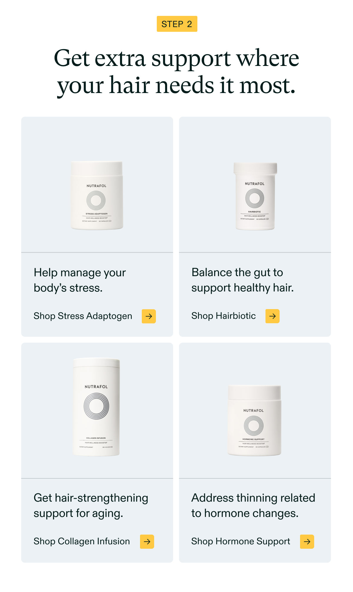 Step 2 - Get extra support whereyour hair needs it most. Help manage your body’s stress. Shop Stress Adaptogen | Balance the gut to support healthy hair. Shop Hairbiotic | Get hair-strengthening support for aging. Shop Collagen Infusion. Address thinning relatedto hormone changes. Shop Hormone Support.