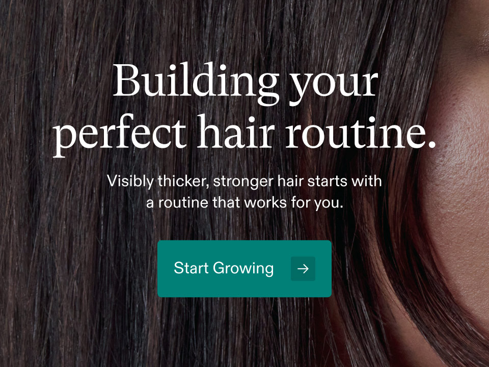 Building your perfect hair routine. Visibly thicker, stronger hair starts with a routine that works for you. Start Growing.