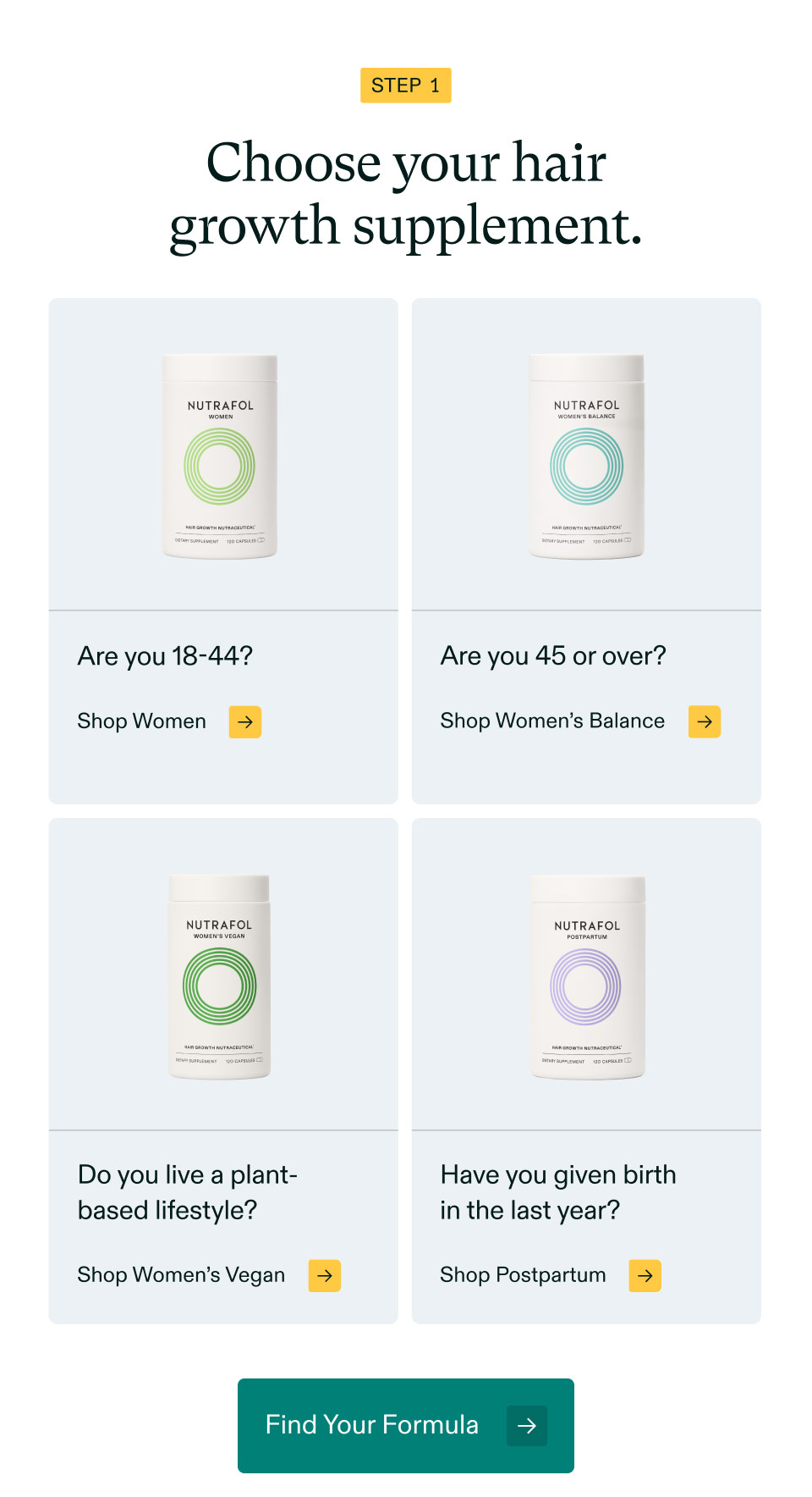 Step 1 - Choose your hair growth supplement. Are you 18-44? Shop Women | Are you 45 or over? Shop Women’s Balance | Do you live a plant-based lifestyle? Shop Women’s Vegan | Have you given birthin the last year? Shop Postpartum. Find Your Formula.