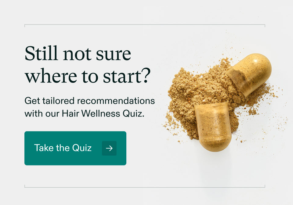 Still not surewhere to start? Get tailored recommendationswith our Hair Wellness Quiz. Take the Quiz.