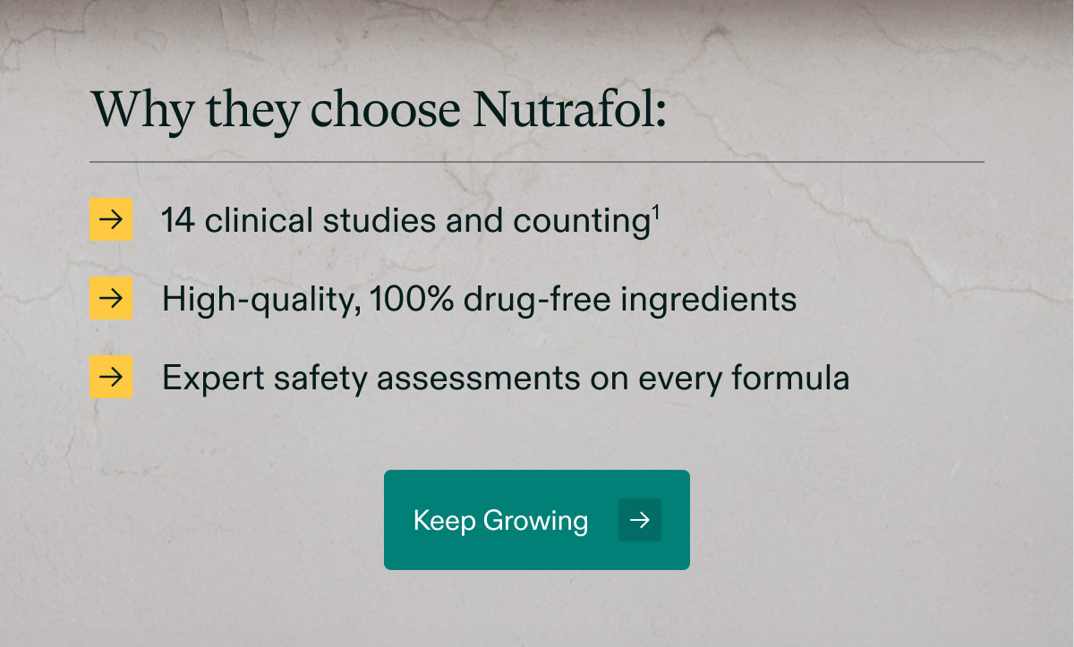 Why they choose Nutrafol: 14 clinical studies and counting | High-quality, 100% drug-free ingredients | Expert safety assessments on every formula. Keep Growing.