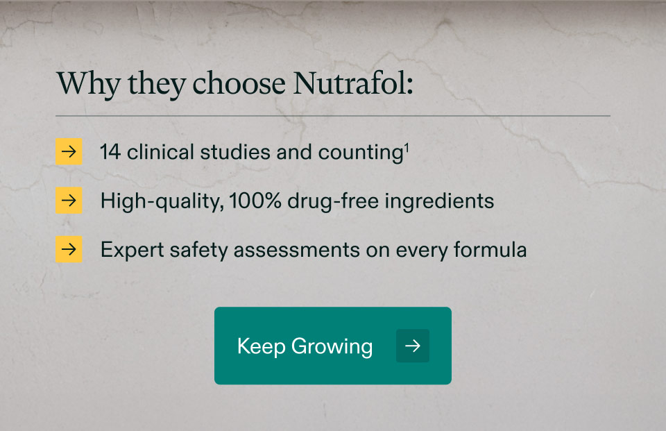 Why they choose Nutrafol: 14 clinical studies and counting | High-quality, 100% drug-free ingredients | Expert safety assessments on every formula. Keep Growing.