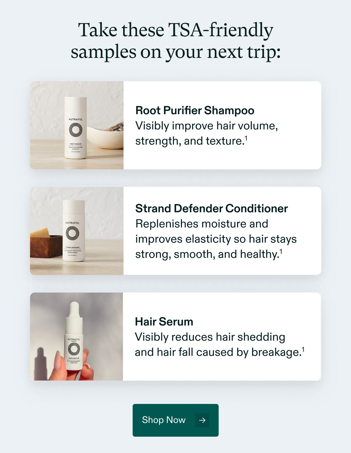 Take these TSA-friendly samples on your next trip: Root Purifier Shampoo - Visibly improve hair volume, strength, and texture. | Strand Defender Conditioner- Replenishes moisture and improves elasticity so hair stays strong, smooth, and healthy. | Hair Serum - Visibly reduces hair shedding and hair fall caused by breakage. Shop Now.