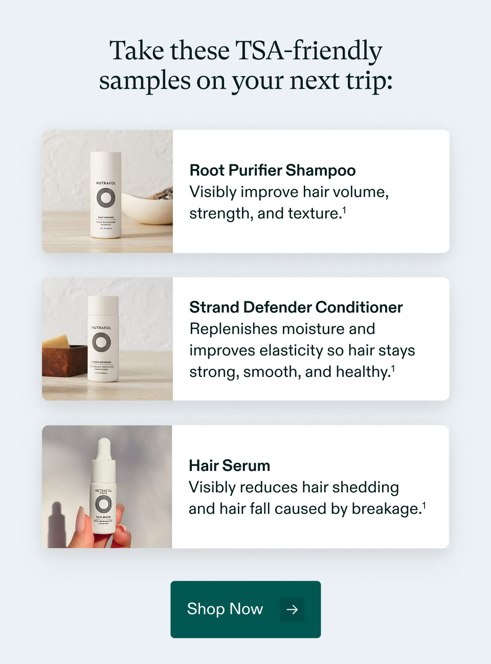 Take these TSA-friendly samples on your next trip: Root Purifier Shampoo - Visibly improve hair volume, strength, and texture. | Strand Defender Conditioner- Replenishes moisture and improves elasticity so hair stays strong, smooth, and healthy. | Hair Serum - Visibly reduces hair shedding and hair fall caused by breakage. Shop Now.