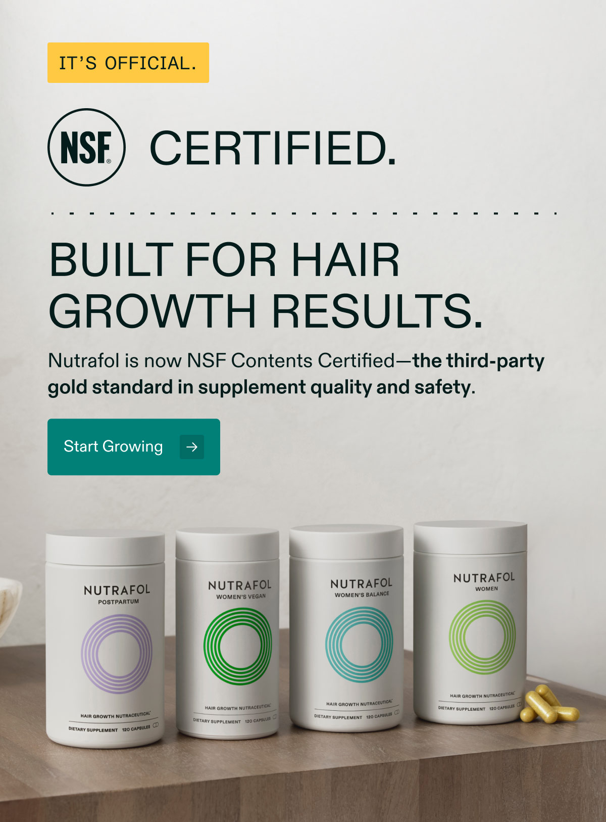 It’s Official. NSF Certified - Built for hair growth results. Nutrafol is now NSF Contents Certified—the third-party gold standard in supplement quality and safety. Start Growing.