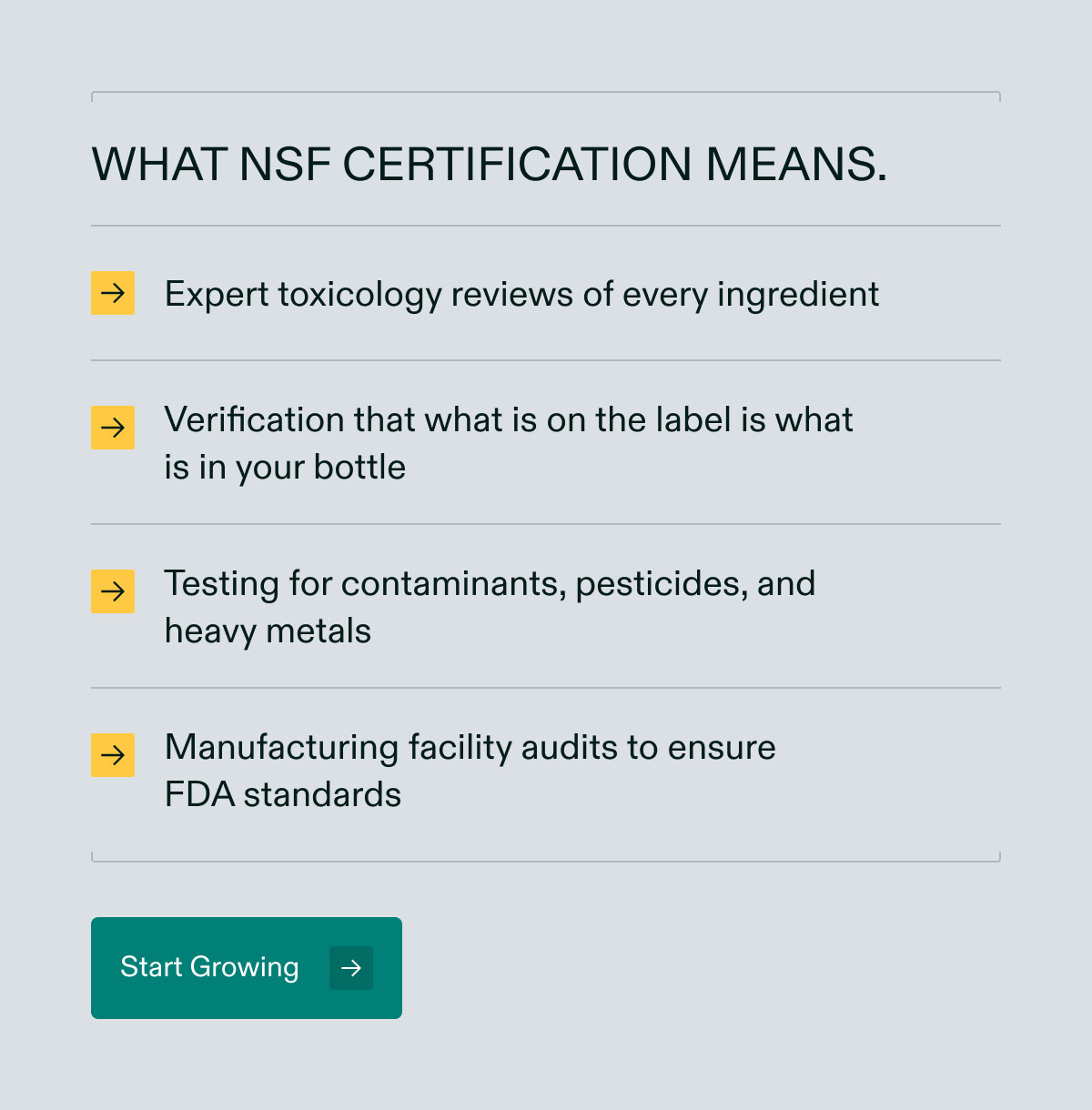 What NSF certification means. Expert toxicology reviews of every ingredient | Verification that what is on the label is what is in your bottle | Testing for contaminants, pesticides, and heavy metals | Manufacturing facility audits to ensure FDA standards. Start Growing.